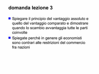 domanda lezione 3 Spiegare il principio del vantaggio assoluto e quello del vantaggio comparato e dimostrare quando lo scambio avvantaggia tutte le parti coinvolte  Spiegate perché in genere gli economisti sono contrari alle restrizioni del commercio fra nazioni 