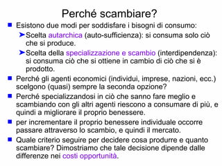 Perché scambiare?   Esistono due modi per soddisfare i bisogni di consumo: Scelta  autarchica  (auto-sufficienza): si consuma solo ciò che si produce. Scelta della  specializzazione e scambio  (interdipendenza): si consuma ciò che si ottiene in cambio di ciò che si è prodotto. Perché gli agenti economici (individui, imprese, nazioni, ecc.) scelgono (quasi) sempre la seconda opzione? Perché specializzandosi in ciò che sanno fare meglio e scambiando con gli altri agenti riescono a consumare di più, e quindi a migliorare il proprio benessere. per incrementare il proprio benessere individuale occorre passare attraverso lo scambio, e quindi il mercato. Quale criterio seguire per decidere cosa produrre e quanto scambiare? Dimostriamo che tale decisione dipende dalle differenze nei  costi opportunità . 