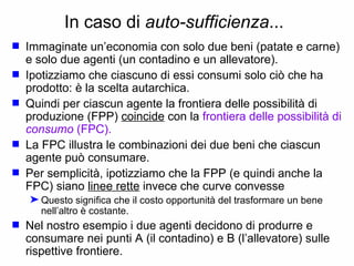 In caso di  auto-sufficienza ... Immaginate un’economia con solo due beni (patate e carne) e solo due agenti (un contadino e un allevatore). Ipotizziamo che ciascuno di essi consumi solo ciò che ha prodotto: è la scelta autarchica.  Quindi per ciascun agente la frontiera delle possibilità di produzione (FPP)  coincide  con la  frontiera delle possibilità di   consumo   (FPC). La FPC illustra le combinazioni dei due beni che ciascun agente può consumare. Per semplicità, ipotizziamo che la FPP (e quindi anche la FPC) siano  linee rette  invece che curve convesse Questo significa che il costo opportunità del trasformare un bene nell’altro è costante. Nel nostro esempio i due agenti decidono di produrre e consumare nei punti A (il contadino) e B (l’allevatore) sulle rispettive frontiere.  