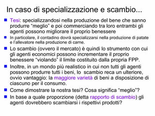 In caso di specializzazione e scambio...  Tesi : specializzandosi nella produzione del bene che sanno produrre “meglio” e poi commerciando tra loro entrambi gli agenti possono migliorare il proprio benessere  In particolare, il contadino dovrà specializzarsi nella produzione di patate e l’allevatore nella produzione di carne. Lo scambio (ovvero il mercato) è quindi lo strumento con cui gli agenti economici possono incrementare il proprio benessere “violando” il limite costituito dalla propria FPP. Inoltre, in un mondo più realistico in cui non tutti gli agenti possono produrre tutti i beni, lo  scambio reca un ulteriore, ovvio vantaggio: la  maggiore varietà  di beni a disposizione di ciascuno per il consumo.  Come dimostrare la nostra tesi? Cosa significa “meglio”?  In base a quale proporzione (detta  rapporto di scambio ) gli agenti dovrebbero scambiarsi i rispettivi prodotti? 