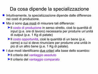 Da cosa dipende la specializzazione Intuitivamente, la specializzazione dipende dalle differenze nei costi di produzione. Ma ci sono  due modi  di misurare tali differenze: Il  costo di produzione  in senso stretto, cioè la quantità di input (p.e. ore di lavoro) necessaria per produrre un’unità di output (p.e. 1 Kg di patate) Il  costo opportunità , cioè la quantità di un bene (p.e. carne) a cui si deve rinunciare per produrre una unità in più di un altro bene (p.e. 1 Kg di patate). I due modi identificano  due criteri  alla base dello scambio: Il criterio del  vantaggio assoluto Il criterio del  vantaggio comparato 