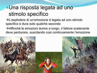 Una risposta legata ad uno stimolo specifico L’esplodere di un’emozione è legata ad uno stimolo specifico e dura solo qualche secondo Affinchè le emozioni durino a lungo, il fattore scatenante deve perdurare, suscitando cosi continuamente l’emozione 