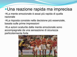 Una reazione rapida ma imprecisa La mente emozionale è assai più rapida di quella razionaleLa risposta consiste nella decisione più essenziale, basata sulle prime impressioni Le azioni scaturite dalla mente emozionale sono accompagnate da una sensazione di sicurezza particolarmente forte