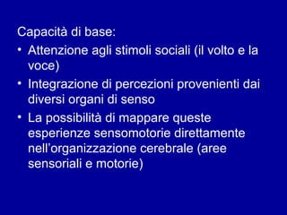 Capacità di base:
• Attenzione agli stimoli sociali (il volto e la
voce)
• Integrazione di percezioni provenienti dai
diversi organi di senso
• La possibilità di mappare queste
esperienze sensomotorie direttamente
nell’organizzazione cerebrale (aree
sensoriali e motorie)

 