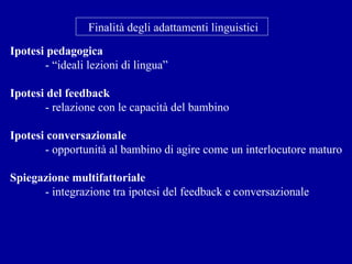 Finalità degli adattamenti linguistici
Ipotesi pedagogica
- “ideali lezioni di lingua”
Ipotesi del feedback
- relazione con le capacità del bambino
Ipotesi conversazionale
- opportunità al bambino di agire come un interlocutore maturo
Spiegazione multifattoriale
- integrazione tra ipotesi del feedback e conversazionale

 