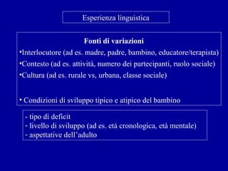 Esperienza linguistica
Fonti di variazioni
•Interlocutore (ad es. madre, padre, bambino, educatore/terapista)
•Contesto (ad es. attività, numero dei partecipanti, ruolo sociale)
•Cultura (ad es. rurale vs, urbana, classe sociale)
• Condizioni di sviluppo tipico e atipico del bambino
- tipo di deficit
- livello di sviluppo (ad es. età cronologica, età mentale)
- aspettative dell’adulto

 