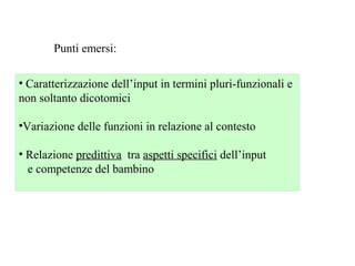 Punti emersi:
• Caratterizzazione dell’input in termini pluri-funzionali e
non soltanto dicotomici
•Variazione delle funzioni in relazione al contesto
• Relazione predittiva tra aspetti specifici dell’input
e competenze del bambino

 