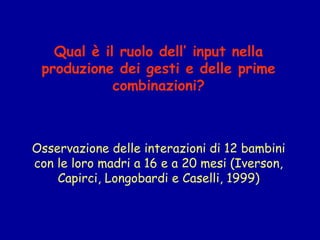 Qual è il ruolo dell’ input nella
produzione dei gesti e delle prime
combinazioni?
 
Osservazione delle interazioni di 12 bambini
con le loro madri a 16 e a 20 mesi (Iverson,
Capirci, Longobardi e Caselli, 1999)

 