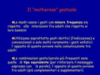 Il “motherese” gestuale
Le madri usano i gesti con minore frequenza sia
rispetto alle interazioni fra adulti che rispetto ai
loro bambini
Utilizzano soprattutto gesti deittici (l’indicazione) e
convenzionali e solo molto raramente i gesti enfatici:  
l’ opposto di quanto avviene nella comunicazione tra
adulti
Le combinazioni gesto/parola più frequenti sono
quelle di tipo equivalente (per rinforzare il messaggio
espresso con le parole), l’ opposto di quanto avviene
fra adulti (più complementari e supplementari)

 
