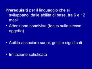 Prerequisiti per il linguaggio che si
sviluppano, dalle abilità di base, tra 6 e 12
mesi:
• Attenzione condivisa (focus sullo stesso
oggetto)
• Abilità associare suoni, gesti e significati
• Imitazione sofisticata

 