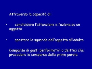 Attraverso la capacità di:
•

•

condividere l’attenzione e l’azione su un
oggetto
spostare lo sguardo dall’oggetto all’adulto
Comparsa di gesti performativi o deittici che
precedono la comparsa delle prime parole.

 