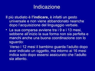 Indicazione
Il più studiato è l’indicare, è infatti un gesto
universale e non viene abbandonato neanche
dopo l’acquisizione del linguaggio verbale.
• La sua comparsa avviene tra i 9 e i 13 mesi,
sebbene all’inizio la sua forma non sia perfetta e
manchi anche una buona coordinazione con lo
sguardo:
Verso i 12 mesi il bambino guarda l’adulto dopo
aver indicato un oggetto, ma intorno ai 16 mesi
indica solo dopo essersi assicurato che l’adulto
sia attento.

 