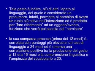 • Tale gesto è inoltre, più di altri, legato al
linguaggio, del quale è considerato un
precursore. Infatti, permette al bambino di avere
un ruolo più attivo nell’interazione ed è prodotto
per “fare riferimento” ad un oggetto/evento,
funzione che verrà poi assolta dal “nominare”
• la sua comparsa precoce (prima dei 12 mesi) è
correlata con punteggi più elevati in un test di
linguaggio a 24 mesi ed è emersa una
correlazione positiva tra la produzione del gesto
a 12 e a 16 mesi e la comprensione linguistica e
l’ampiezza del vocabolario a 20.

 