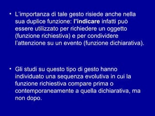 • L’importanza di tale gesto risiede anche nella
sua duplice funzione: l’indicare infatti può
essere utilizzato per richiedere un oggetto
(funzione richiestiva) e per condividere
l’attenzione su un evento (funzione dichiarativa).

• Gli studi su questo tipo di gesto hanno
individuato una sequenza evolutiva in cui la
funzione richiestiva compare prima o
contemporaneamente a quella dichiarativa, ma
non dopo.

 