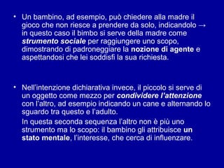 • Un bambino, ad esempio, può chiedere alla madre il
gioco che non riesce a prendere da solo, indicandolo →
in questo caso il bimbo si serve della madre come
strumento sociale per raggiungere uno scopo,
dimostrando di padroneggiare la nozione di agente e
aspettandosi che lei soddisfi la sua richiesta.

• Nell’intenzione dichiarativa invece, il piccolo si serve di
un oggetto come mezzo per condividere l’attenzione
con l’altro, ad esempio indicando un cane e alternando lo
sguardo tra questo e l’adulto.
In questa seconda sequenza l’altro non è più uno
strumento ma lo scopo: il bambino gli attribuisce un
stato mentale, l’interesse, che cerca di influenzare.

 