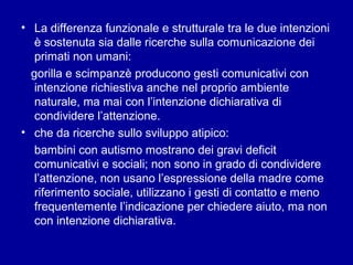 • La differenza funzionale e strutturale tra le due intenzioni
è sostenuta sia dalle ricerche sulla comunicazione dei
primati non umani:
gorilla e scimpanzè producono gesti comunicativi con
intenzione richiestiva anche nel proprio ambiente
naturale, ma mai con l’intenzione dichiarativa di
condividere l’attenzione.
• che da ricerche sullo sviluppo atipico:
bambini con autismo mostrano dei gravi deficit
comunicativi e sociali; non sono in grado di condividere
l’attenzione, non usano l’espressione della madre come
riferimento sociale, utilizzano i gesti di contatto e meno
frequentemente l’indicazione per chiedere aiuto, ma non
con intenzione dichiarativa.

 