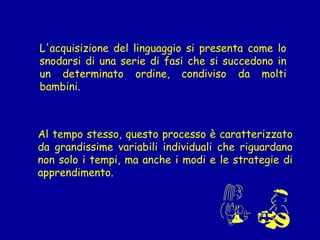 L'acquisizione del linguaggio si presenta come lo
snodarsi di una serie di fasi che si succedono in
un determinato ordine, condiviso da molti
bambini.

Al tempo stesso, questo processo è caratterizzato
da grandissime variabili individuali che riguardano
non solo i tempi, ma anche i modi e le strategie di
apprendimento.

 
