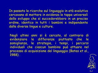 In passato le ricerche sul linguaggio in età evolutiva
cercavano di mettere in evidenza le tappe universali
dello sviluppo che si succederebbero in un preciso
ordine, identico in tutti i bambini e indipendente
dalle diverse lingue e culture.
Negli ultimi anni si è cercato, al contrario di
evidenziare le differenze piuttosto che le
somiglianze, le strategie, i tempi, i percorsi
individuali che ciascun bambino può attuare nel
processo di acquisizione del linguaggio (Bates et al.,
1988) .

 