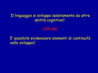 Il linguaggio si sviluppa isolatamente da altre
abilità cognitive? 
 
OPPURE
 
E’ possibile evidenziare elementi di continuità
nello sviluppo?

 