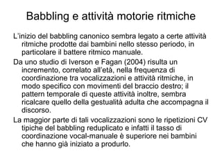 Babbling e attività motorie ritmiche
L’inizio del babbling canonico sembra legato a certe attività
ritmiche prodotte dai bambini nello stesso periodo, in
particolare il battere ritmico manuale.
Da uno studio di Iverson e Fagan (2004) risulta un
incremento, correlato all’età, nella frequenza di
coordinazione tra vocalizzazioni e attività ritmiche, in
modo specifico con movimenti del braccio destro; il
pattern temporale di queste attività inoltre, sembra
ricalcare quello della gestualità adulta che accompagna il
discorso.
La maggior parte di tali vocalizzazioni sono le ripetizioni CV
tipiche del babbling reduplicato e infatti il tasso di
coordinazione vocal-manuale è superiore nei bambini
che hanno già iniziato a produrlo.

 