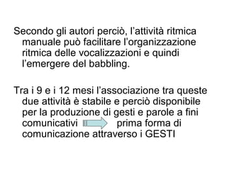 Secondo gli autori perciò, l’attività ritmica
manuale può facilitare l’organizzazione
ritmica delle vocalizzazioni e quindi
l’emergere del babbling.
Tra i 9 e i 12 mesi l’associazione tra queste
due attività è stabile e perciò disponibile
per la produzione di gesti e parole a fini
comunicativi
prima forma di
comunicazione attraverso i GESTI

 