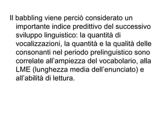 Il babbling viene perciò considerato un
importante indice predittivo del successivo
sviluppo linguistico: la quantità di
vocalizzazioni, la quantità e la qualità delle
consonanti nel periodo prelinguistico sono
correlate all’ampiezza del vocabolario, alla
LME (lunghezza media dell’enunciato) e
all’abilità di lettura.

 