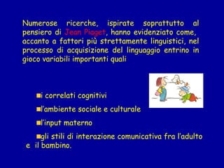 Numerose ricerche, ispirate soprattutto al
pensiero di Jean Piaget, hanno evidenziato come,
accanto a fattori più strettamente linguistici, nel
processo di acquisizione del linguaggio entrino in
gioco variabili importanti quali

i correlati cognitivi
l’ambiente sociale e culturale
l’input materno
gli stili di interazione comunicativa fra l’adulto
e il bambino.

 