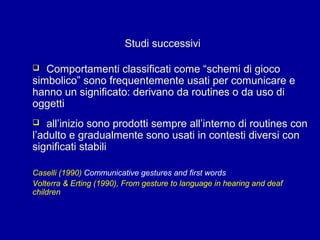 Studi successivi
Comportamenti classificati come “schemi di gioco
simbolico” sono frequentemente usati per comunicare e
hanno un significato: derivano da routines o da uso di
oggetti


all’inizio sono prodotti sempre all’interno di routines con
l’adulto e gradualmente sono usati in contesti diversi con
significati stabili


Caselli (1990) Communicative gestures and first words
Volterra & Erting (1990), From gesture to language in hearing and deaf
children

 