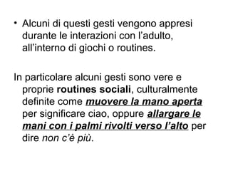 • Alcuni di questi gesti vengono appresi
durante le interazioni con l’adulto,
all’interno di giochi o routines.
In particolare alcuni gesti sono vere e
proprie routines sociali, culturalmente
definite come muovere la mano aperta
per significare ciao, oppure allargare le
mani con i palmi rivolti verso l’alto per
dire non c’è più.

 