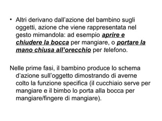 • Altri derivano dall’azione del bambino sugli
oggetti, azione che viene rappresentata nel
gesto mimandola: ad esempio aprire e
chiudere la bocca per mangiare, o portare la
mano chiusa all’orecchio per telefono.
Nelle prime fasi, il bambino produce lo schema
d’azione sull’oggetto dimostrando di averne
colto la funzione specifica (il cucchiaio serve per
mangiare e il bimbo lo porta alla bocca per
mangiare/fingere di mangiare).

 
