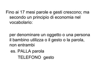 Fino ai 17 mesi parole e gesti crescono; ma
secondo un principio di economia nel
vocabolario:
per denominare un oggetto o una persona
il bambino utilizza o il gesto o la parola,
non entrambi
es. PALLA parola
TELEFONO gesto

 