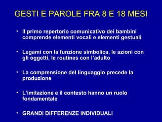 GESTI E PAROLE FRA 8 E 18 MESI
• ll primo repertorio comunicativo dei bambini
comprende elementi vocali e elementi gestuali
• Legami con la funzione simbolica, le azioni con
gli oggetti, le routines con l’adulto
• La comprensione del linguaggio precede la
produzione
• L’imitazione e il contesto hanno un ruolo
fondamentale
• GRANDI DIFFERENZE INDIVIDUALI

 