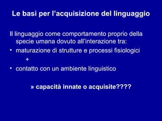 Le basi per l’acquisizione del linguaggio
Il linguaggio come comportamento proprio della
specie umana dovuto all’interazione tra:
• maturazione di strutture e processi fisiologici
+
• contatto con un ambiente linguistico
» capacità innate o acquisite????

 