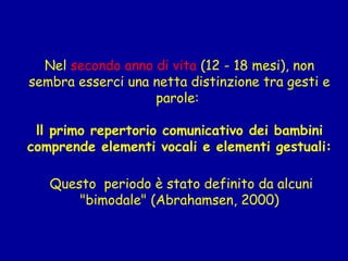 Nel secondo anno di vita (12 - 18 mesi), non
sembra esserci una netta distinzione tra gesti e
parole:
ll primo repertorio comunicativo dei bambini
comprende elementi vocali e elementi gestuali:
Questo periodo è stato definito da alcuni
"bimodale" (Abrahamsen, 2000)

 
