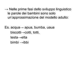 → Nelle prime fasi dello sviluppo linguistico
le parole dei bambini sono solo
un’approssimazione del modello adulto:
Es. acqua→ apua, bumba, uaua
biscotti→cotti, totti,
testa→etta
bimbi →ibbi

 