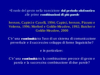 •Il ruolo de l ge s to ne lla tra ns izione dal periodo olofrastico
a lle prime combinazioni di più parole
Ive rs on, Ca pirci e Ca s e lli, 1994; Ca pirci, Ive rs on, P izzuto e
Volte rra , 1996; Morford e Goldin-Me a dow, 1992; Butche r e
Goldin-Me a dow, 2000
C’e ’ una continuità tra l'us o di un s is te ma di comunica zione
pre ve rba le e il s ucce s s ivo s viluppo di forme linguis tiche ?
e in pa rticola re :
C’e ’ una continuità tra la combina zione pre coce di ge s to e
pa rola e la s ucce s s iva combina zione di due pa role ?

 