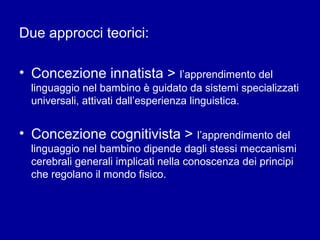 Due approcci teorici:
• Concezione innatista > l’apprendimento del
linguaggio nel bambino è guidato da sistemi specializzati
universali, attivati dall’esperienza linguistica.

• Concezione cognitivista > l’apprendimento del
linguaggio nel bambino dipende dagli stessi meccanismi
cerebrali generali implicati nella conoscenza dei principi
che regolano il mondo fisico.

 