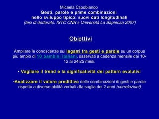 Micaela Capobianco
Gesti, parole e prime combinazioni
nello sviluppo tipico: nuovi dati longitudinali
(tesi di dottorato. ISTC CNR e Università La Sapienza 2007)

Obiettivi
Ampliare le conoscenze sui legami tra gesti e parole su un corpus
più ampio di 10 bambini italiani, osservati a cadenza mensile dai 1012 ai 24-25 mesi.
• Vagliare il trend e la significatività dei pattern evolutivi
•Analizzare il valore predittivo delle combinazioni di gesti e parole
rispetto a diverse abilità verbali alla soglia dei 2 anni (correlazioni)

 