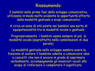 Riassumendo:
 

I bambini nelle prime fasi dello sviluppo comunicativo,
utilizzano in modo molto evidente le opportunità offerte
dalla modalità gestuale a scopi comunicativi
 

A circa un anno di età esiste nei bambini una sorta di
equipotenzialità tra la modalità vocale e gestuale
Progressivamente i bambini usano sempre di più la
modalità vocale (soprattutto nella combinazioni di due
parole)
La modalità gestuale nello sviluppo sembra avere la
funzione di aiutare il bambino udente a comunicare idee
e concetti che non è ancora in grado di esprimere
verbalmente, accompagnando gli enunciati vocali allo
scopo di rinforzare o completare il significato.

 