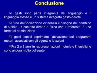 Conclusione
I

gesti sono parte integrante del linguaggio e il
linguaggio stesso è un sistema integrato gesto-parola
L’uso

dell’indicazione evidenzia il bisogno del bambino
di stabile un contatto diretto e fisico con il referente; è una
forma di nominazione
I

gesti iconici esprimono l’attivazione dei programmi
motori associati con gli oggetti o le azioni
Fra

2 e 3 anni le rappresentazioni motorie e linguistiche
sono ancora molto collegate

 