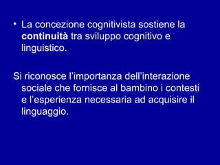 • La concezione cognitivista sostiene la
continuità tra sviluppo cognitivo e
linguistico.
Si riconosce l’importanza dell’interazione
sociale che fornisce al bambino i contesti
e l’esperienza necessaria ad acquisire il
linguaggio.

 