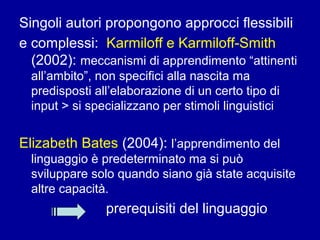 Singoli autori propongono approcci flessibili
e complessi: Karmiloff e Karmiloff-Smith
(2002): meccanismi di apprendimento “attinenti
all’ambito”, non specifici alla nascita ma
predisposti all’elaborazione di un certo tipo di
input > si specializzano per stimoli linguistici

Elizabeth Bates (2004): l’apprendimento del
linguaggio è predeterminato ma si può
sviluppare solo quando siano già state acquisite
altre capacità.

prerequisiti del linguaggio

 