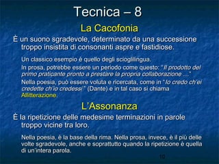 Tecnica – 8
La Cacofonia

È un suono sgradevole, determinato da una successione
troppo insistita di consonanti aspre e fastidiose.
Un classico esempio è quello degli scioglilingua.
In prosa, potrebbe essere un periodo come questo: “Il prodotto del
primo praticante pronto a prestare la propria collaborazione …”
Nella poesia, può essere voluta e ricercata, come in “ Io credo ch’ei
credette ch’io credessi ” (Dante) e in tal caso si chiama
Allitterazione.

L’Assonanza

È la ripetizione delle medesime terminazioni in parole
troppo vicine tra loro.
Nella poesia, è la base della rima. Nella prosa, invece, è il più delle
volte sgradevole, anche e soprattutto quando la ripetizione è quella
di un’intera parola.
10

 
