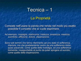 Tecnica – 1
La Proprietà
Consiste nell’usare la parola che renda nel modo più esatto
possibile il concetto che si vuole esprimere.
Ad esempio: nostalgia, malinconia, tristezza, amarezza, mestizia,
sconforto, afflizione, dolore, disperazione.
Sono tutti termini che fanno riferimento ad uno stato di sofferenza
interiore, ma che gradatamente vanno da una sofferenza dolce,
quasi piacevole, come quella della nostalgia, ad una sofferenza
tremenda, insopportabile al punto da poter spingere al suicidio,
come quella della disperazione.
3

 