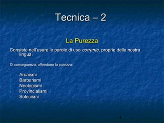 Tecnica – 2
La Purezza
Consiste nell’usare le parole di uso corrente, proprie della nostra
lingua.
Di conseguenza, offendono la purezza:
1.
2.
3.
4.
5.

Arcaismi
Barbarismi
Neologismi
Provincialismi
Solecismi

4

 