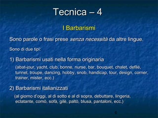 Tecnica – 4
I Barbarismi
Sono parole o frasi prese senza necessità da altre lingue.
Sono di due tipi:

1) Barbarismi usati nella forma originaria
(abat-jour, yacht, club, bonne, nurse, bar, bouquet, chalet, defilé,
tunnel, troupe, dancing, hobby, snob, handicap, tour, design, corner,
trainer, mister, ecc.)

2) Barbarismi italianizzati
(al giorno d’oggi, al di sotto e al di sopra, debuttare, lingeria,
eclatante, comò, sofà, gilè, paltò, blusa, pantaloni, ecc.)
6

 