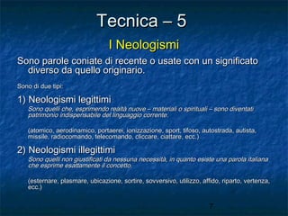 Tecnica – 5
I Neologismi
Sono parole coniate di recente o usate con un significato
diverso da quello originario.
Sono di due tipi:

1) Neologismi legittimi

Sono quelli che, esprimendo realtà nuove – materiali o spirituali – sono diventati
patrimonio indispensabile del linguaggio corrente.
(atomico, aerodinamico, portaerei, ionizzazione, sport, tifoso, autostrada, autista,
missile, radiocomando, telecomando, cliccare, ciattare, ecc.)

2) Neologismi illegittimi

Sono quelli non giustificati da nessuna necessità, in quanto esiste una parola italiana
che esprime esattamente il concetto.
(esternare, plasmare, ubicazione, sortire, sovversivo, utilizzo, affido, riparto, vertenza,
ecc.)

7

 