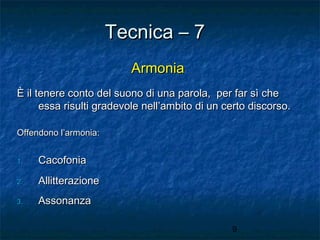 Tecnica – 7
Armonia
È il tenere conto del suono di una parola, per far sì che
essa risulti gradevole nell’ambito di un certo discorso.
Offendono l’armonia:
1.

Cacofonia

2.

Allitterazione

3.

Assonanza
9

 
