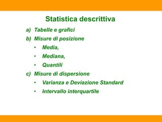 Statistica descrittiva
a) Tabelle e grafici
b) Misure di posizione
• Media,
• Mediana,
• Quantili
c) Misure di dispersione
• Varianza e Deviazione Standard
• Intervallo interquartile
 