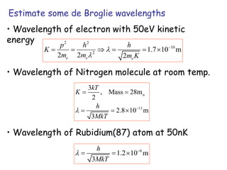 Estimate some de Broglie wavelengths
• Wavelength of electron with 50eV kinetic
energy 2 2
10
2
1.7 10 m
2 2 2
e e e
p h h
K
m m m K



     
• Wavelength of Nitrogen molecule at room temp.
u
11
3
, Mass 28m
2
2.8 10 m
3
kT
K
h
MkT
 
 
  
• Wavelength of Rubidium(87) atom at 50nK
6
1.2 10 m
3
h
MkT
 
  
 